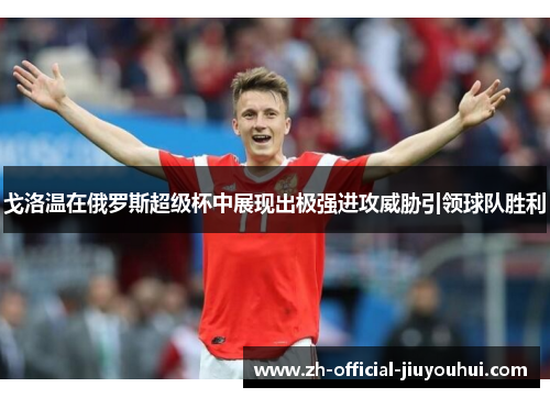 戈洛温在俄罗斯超级杯中展现出极强进攻威胁引领球队胜利 戈洛温在俄罗斯超级杯中展现出极强进攻威胁引领球队胜利
