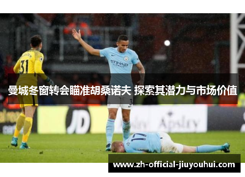 曼城冬窗转会瞄准胡桑诺夫 探索其潜力与市场价值 曼城冬窗转会瞄准胡桑诺夫 探索其潜力与市场价值