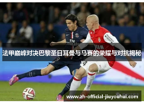 法甲巅峰对决巴黎圣日耳曼与马赛的荣耀与对抗揭秘 法甲巅峰对决巴黎圣日耳曼与马赛的荣耀与对抗揭秘