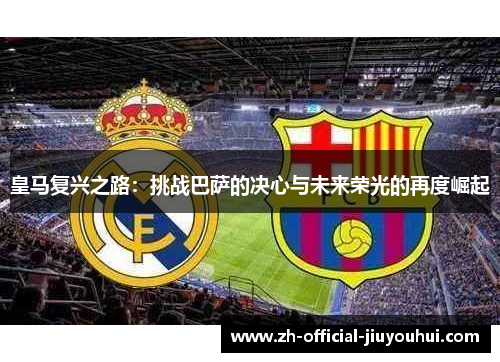 皇马复兴之路:挑战巴萨的决心与未来荣光的再度崛起 皇马复兴之路:挑战巴萨的决心与未来荣光的再度崛起