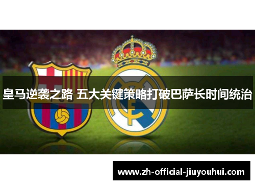 皇马逆袭之路 五大关键策略打破巴萨长时间统治 皇马逆袭之路 五大关键策略打破巴萨长时间统治