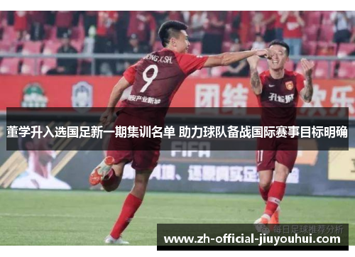 董学升入选国足新一期集训名单 助力球队备战国际赛事目标明确