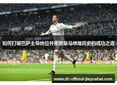 如何打破巴萨主导地位并重塑皇马辉煌历史的成功之道 如何打破巴萨主导地位并重塑皇马辉煌历史的成功之道