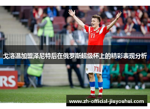 戈洛温加盟泽尼特后在俄罗斯超级杯上的精彩表现分析