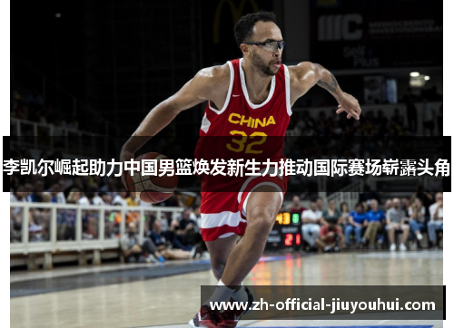 李凯尔崛起助力中国男篮焕发新生力推动国际赛场崭露头角
