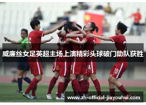 威廉丝女足英超主场上演精彩头球破门助队获胜 威廉丝女足英超主场上演精彩头球破门助队获胜