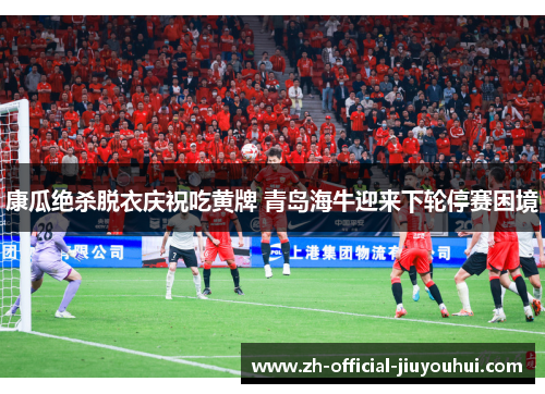 康瓜绝杀脱衣庆祝吃黄牌 青岛海牛迎来下轮停赛困境
