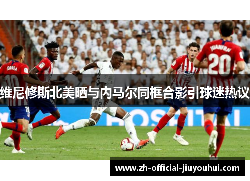 维尼修斯北美晒与内马尔同框合影引球迷热议