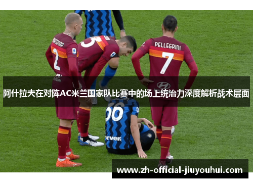阿什拉夫在对阵AC米兰国家队比赛中的场上统治力深度解析战术层面 阿什拉夫在对阵AC米兰国家队比赛中的场上统治力深度解析战术层面